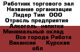 Работник торгового зал › Название организации ­ Лидер Тим, ООО › Отрасль предприятия ­ Алкоголь, напитки › Минимальный оклад ­ 28 000 - Все города Работа » Вакансии   . Курская обл.